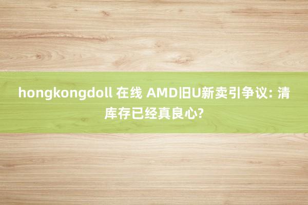 hongkongdoll 在线 AMD旧U新卖引争议: 清库