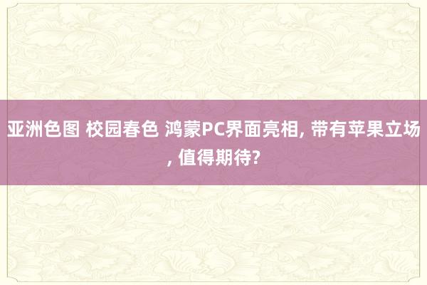 亚洲色图 校园春色 鸿蒙PC界面亮相, 带有苹果立场, 值得期待?
