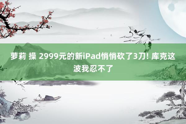 萝莉 操 2999元的新iPad悄悄砍了3刀! 库克这波我忍