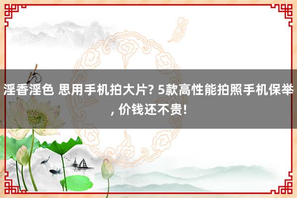 淫香淫色 思用手机拍大片? 5款高性能拍照手机保举, 价钱还不贵!