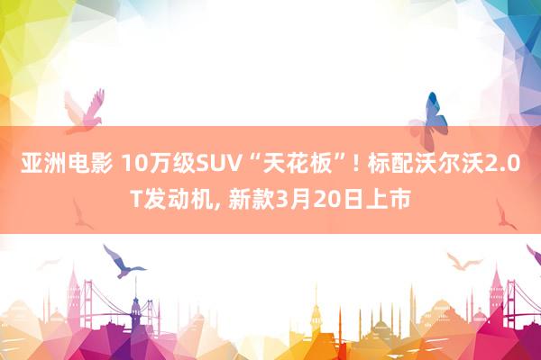 亚洲电影 10万级SUV“天花板”! 标配沃尔沃2.0T发动机, 新款3月20日上市