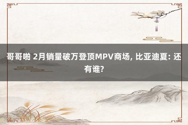 哥哥啪 2月销量破万登顶MPV商场, 比亚迪夏: 还有谁?