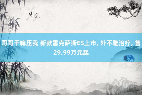 哥哥干嘛压我 新款雷克萨斯ES上市, 外不雅治疗, 售29.