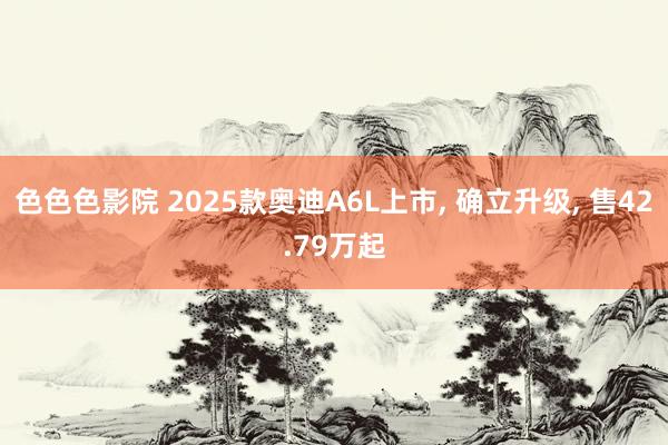 色色色影院 2025款奥迪A6L上市, 确立升级, 售42.79万起