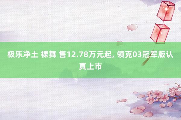 极乐净土 裸舞 售12.78万元起, 领克03冠军版认真上市