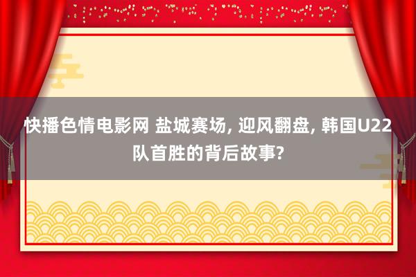 快播色情电影网 盐城赛场, 迎风翻盘, 韩国U22队首胜的背后故事?