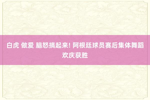 白虎 做爱 脑怒搞起来! 阿根廷球员赛后集体舞蹈欢庆获胜