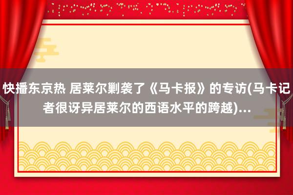快播东京热 居莱尔剿袭了《马卡报》的专访(马卡记者很讶异居莱尔的西语水平的跨越)...
