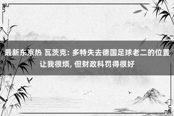 最新东京热 瓦茨克: 多特失去德国足球老二的位置让我很烦, 
