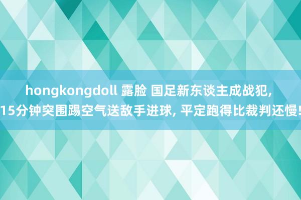 hongkongdoll 露脸 国足新东谈主成战犯, 15分钟突围踢空气送敌手进球, 平定跑得比裁判还慢!