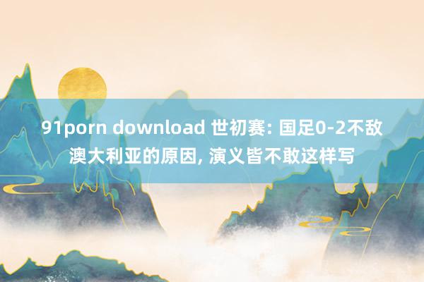 91porn download 世初赛: 国足0-2不敌澳大利亚的原因, 演义皆不敢这样写