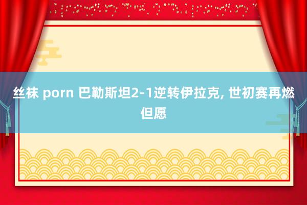 丝袜 porn 巴勒斯坦2-1逆转伊拉克, 世初赛再燃但愿