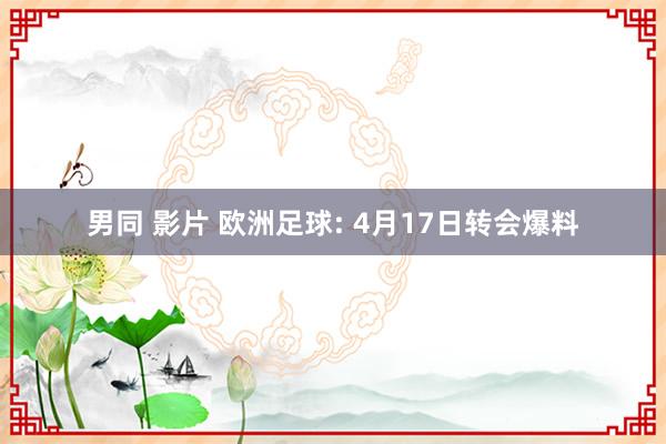 男同 影片 欧洲足球: 4月17日转会爆料