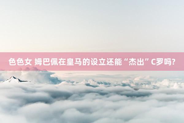 色色女 姆巴佩在皇马的设立还能“杰出”C罗吗?