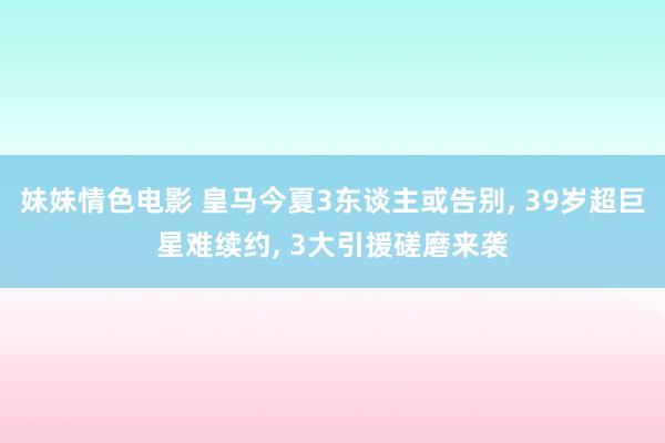 妹妹情色电影 皇马今夏3东谈主或告别, 39岁超巨星难续约,