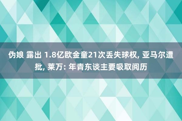 伪娘 露出 1.8亿欧金童21次丢失球权, 亚马尔遭批, 莱万: 年青东谈主要吸取阅历