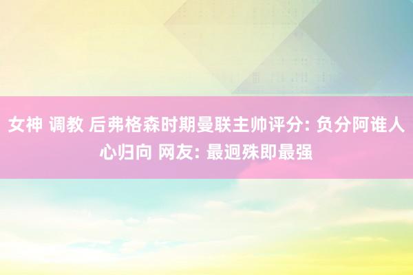 女神 调教 后弗格森时期曼联主帅评分: 负分阿谁人心归向 网友: 最迥殊即最强