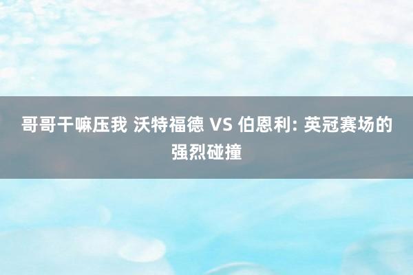 哥哥干嘛压我 沃特福德 VS 伯恩利: 英冠赛场的强烈碰撞