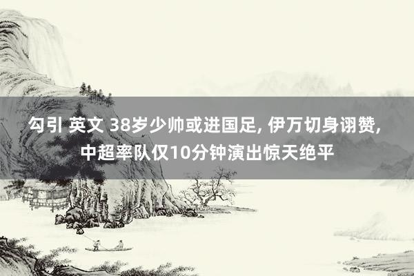 勾引 英文 38岁少帅或进国足, 伊万切身诩赞, 中超率队仅10分钟演出惊天绝平