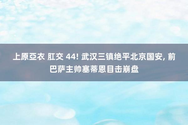 上原亞衣 肛交 44! 武汉三镇绝平北京国安, 前巴萨主帅塞