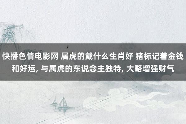 快播色情电影网 属虎的戴什么生肖好 猪标记着金钱和好运, 与属虎的东说念主独特, 大略增强财气