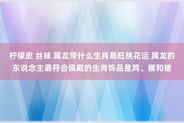 柠檬皮 丝袜 属龙带什么生肖最旺桃花运 属龙的东说念主最符合