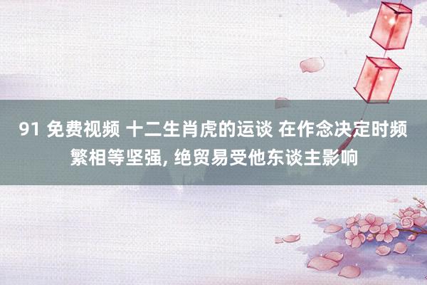 91 免费视频 十二生肖虎的运谈 在作念决定时频繁相等坚强,