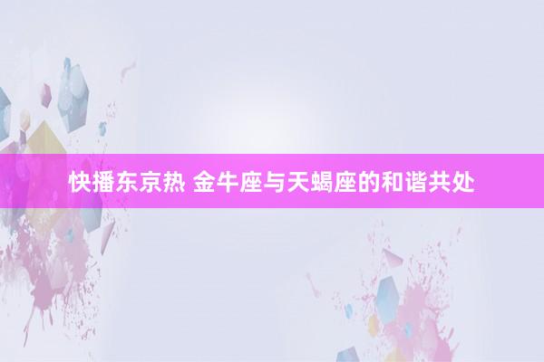 快播东京热 金牛座与天蝎座的和谐共处