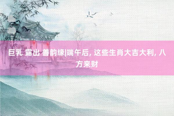 巨乳 露出 善韵缘|端午后, 这些生肖大吉大利, 八方来财