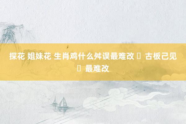 探花 姐妹花 生肖鸡什么舛误最难改 ‌古板己见‌最难改