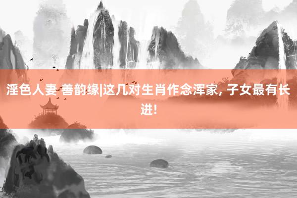 淫色人妻 善韵缘|这几对生肖作念浑家, 子女最有长进!