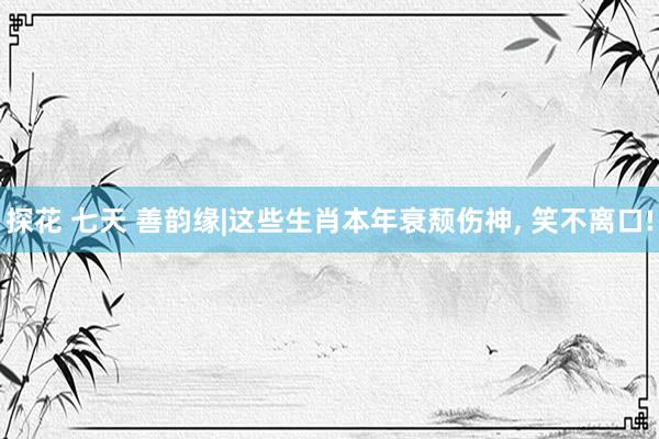 探花 七天 善韵缘|这些生肖本年衰颓伤神, 笑不离口!