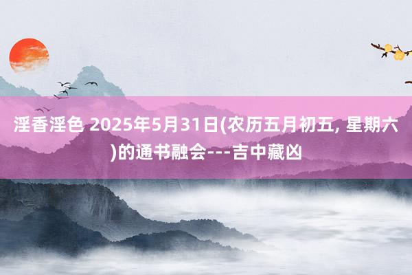 淫香淫色 2025年5月31日(农历五月初五, 星期六)的通书融会---吉中藏凶