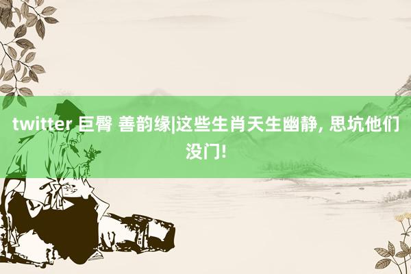 twitter 巨臀 善韵缘|这些生肖天生幽静, 思坑他们没门!