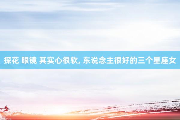 探花 眼镜 其实心很软, 东说念主很好的三个星座女