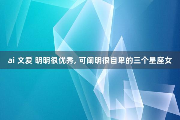 ai 文爱 明明很优秀, 可阐明很自卑的三个星座女