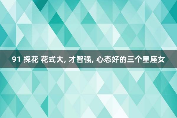 91 探花 花式大, 才智强, 心态好的三个星座女