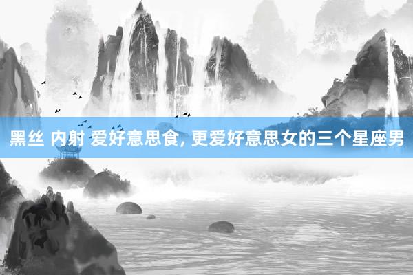 黑丝 内射 爱好意思食, 更爱好意思女的三个星座男