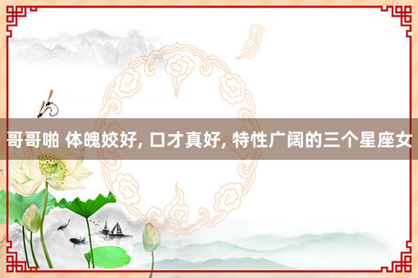 哥哥啪 体魄姣好, 口才真好, 特性广阔的三个星座女
