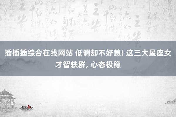 插插插综合在线网站 低调却不好惹! 这三大星座女才智轶群, 