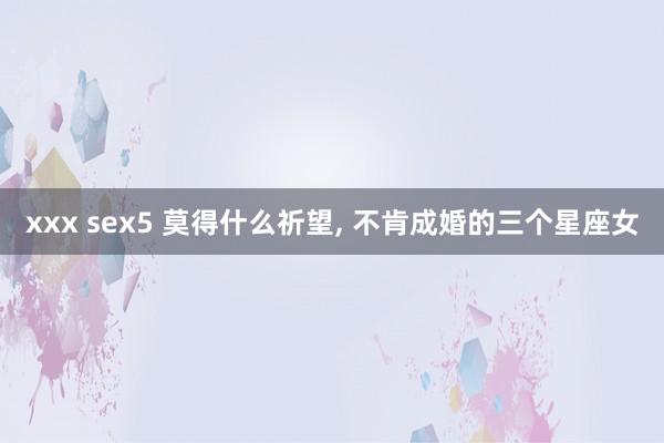 xxx sex5 莫得什么祈望, 不肯成婚的三个星座女