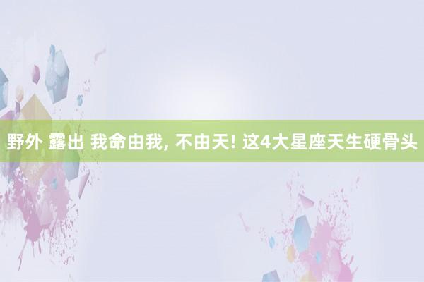 野外 露出 我命由我, 不由天! 这4大星座天生硬骨头
