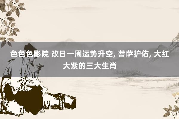 色色色影院 改日一周运势升空, 菩萨护佑, 大红大紫的三大生肖