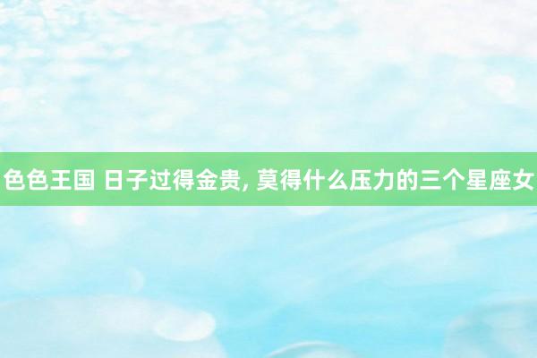 色色王国 日子过得金贵, 莫得什么压力的三个星座女