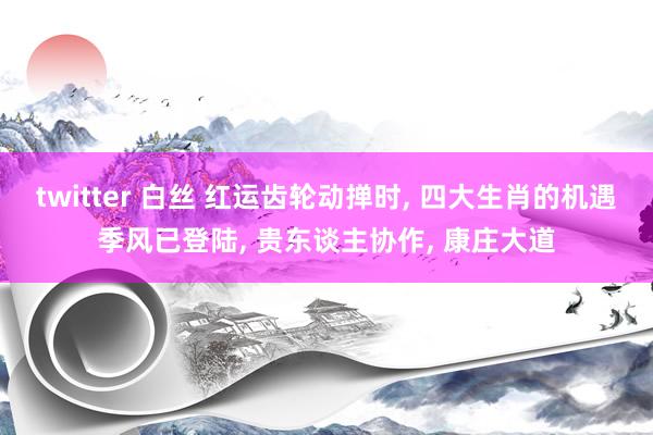 twitter 白丝 红运齿轮动掸时, 四大生肖的机遇季风已