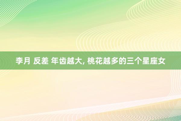 李月 反差 年齿越大, 桃花越多的三个星座女