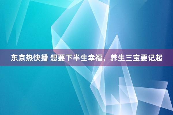 东京热快播 想要下半生幸福，养生三宝要记起