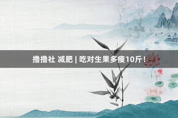 撸撸社 减肥 | 吃对生果多瘦10斤！