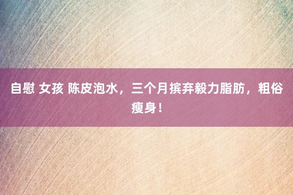 自慰 女孩 陈皮泡水，三个月摈弃毅力脂肪，粗俗瘦身！