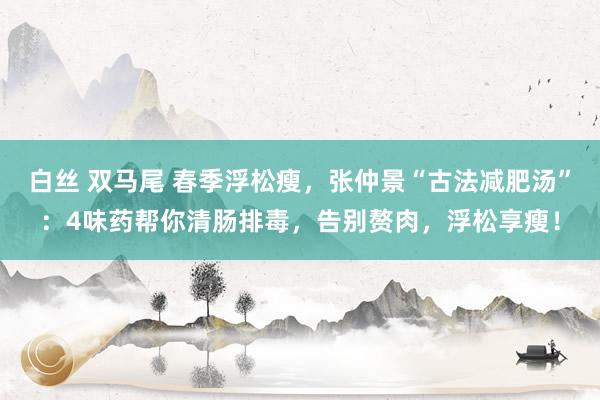 白丝 双马尾 春季浮松瘦，张仲景“古法减肥汤”：4味药帮你清